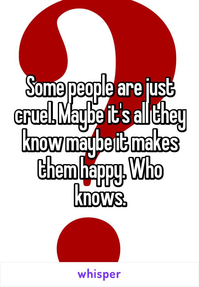 Some people are just cruel. Maybe it's all they know maybe it makes them happy. Who knows.