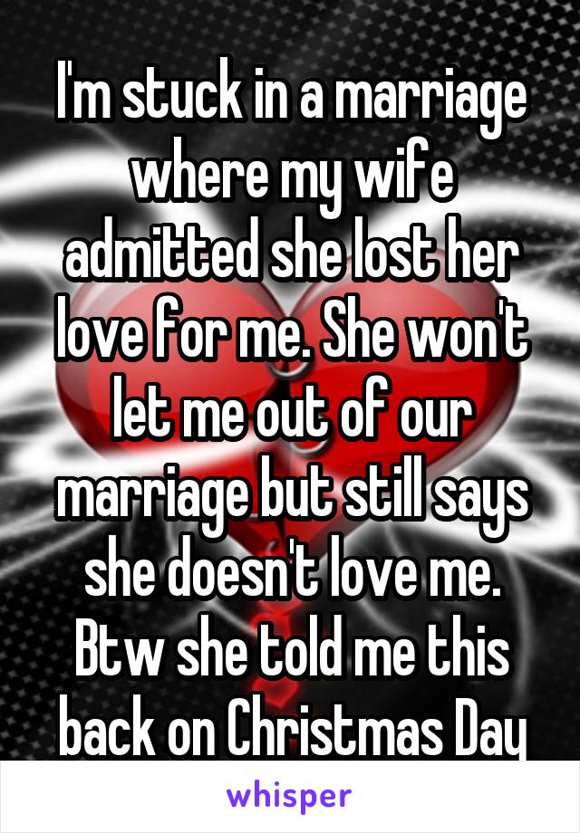 I'm stuck in a marriage where my wife admitted she lost her love for me. She won't let me out of our marriage but still says she doesn't love me. Btw she told me this back on Christmas Day