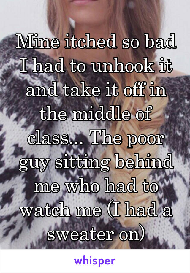 Mine itched so bad I had to unhook it and take it off in the middle of class... The poor guy sitting behind me who had to watch me (I had a sweater on)