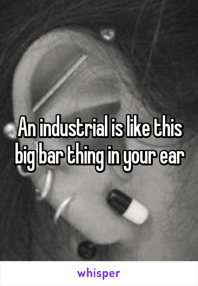 An industrial is like this big bar thing in your ear