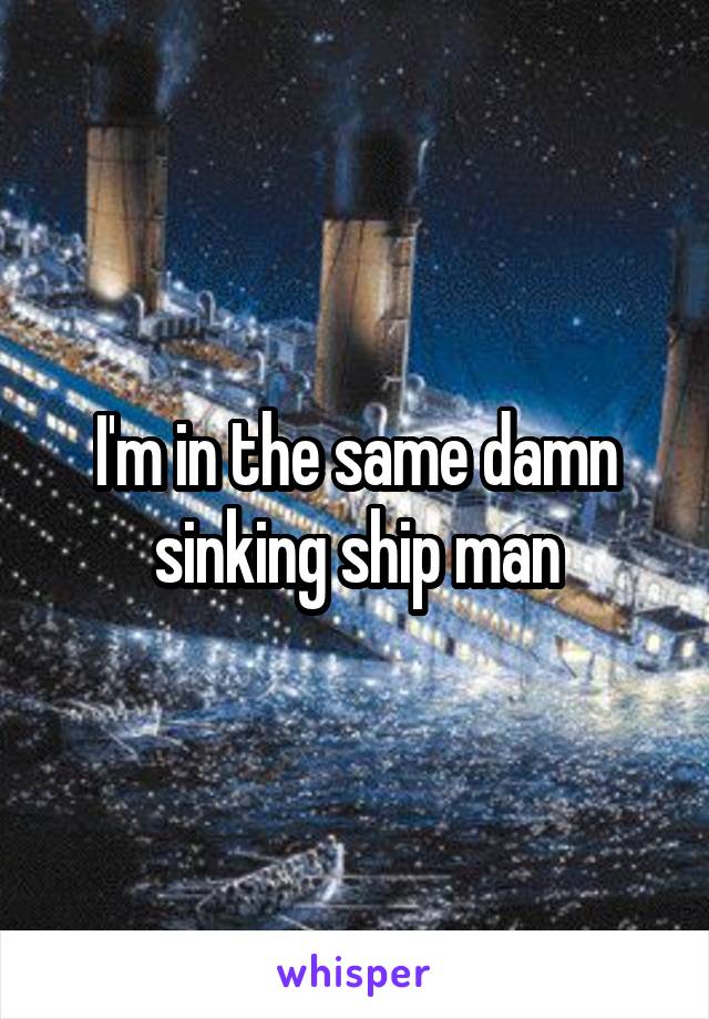 I'm in the same damn sinking ship man