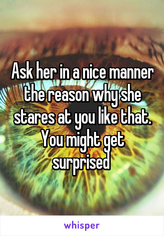 Ask her in a nice manner the reason why she stares at you like that. You might get surprised 