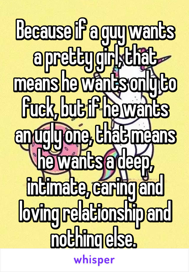 Because if a guy wants a pretty girl, that means he wants only to fuck, but if he wants an ugly one, that means he wants a deep, intimate, caring and loving relationship and nothing else. 