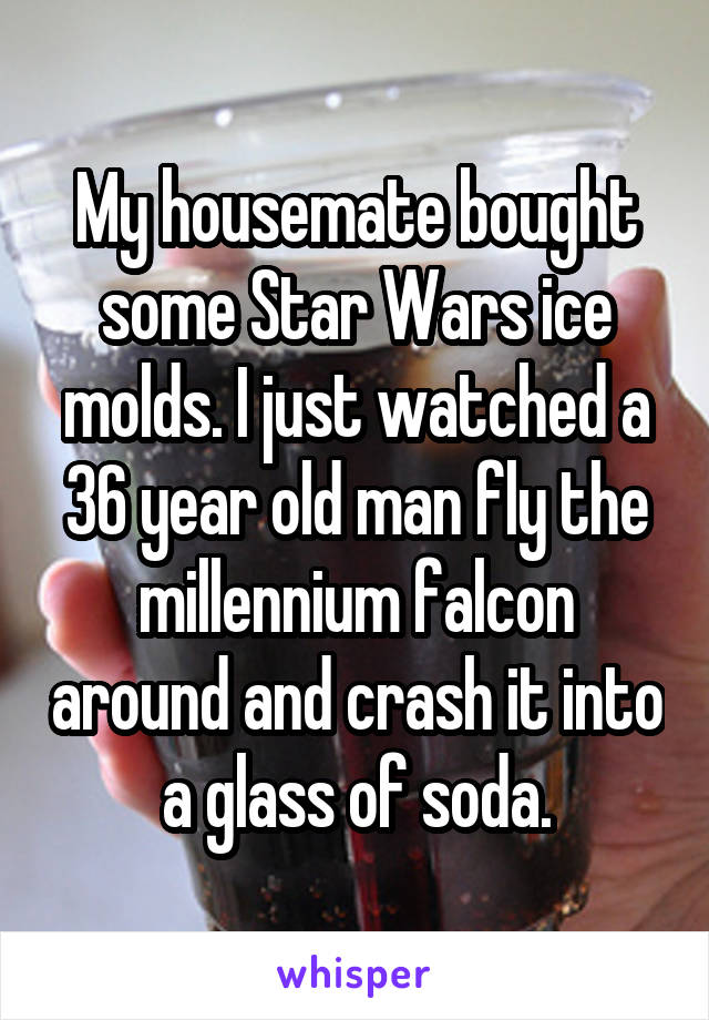 My housemate bought some Star Wars ice molds. I just watched a 36 year old man fly the millennium falcon around and crash it into a glass of soda.