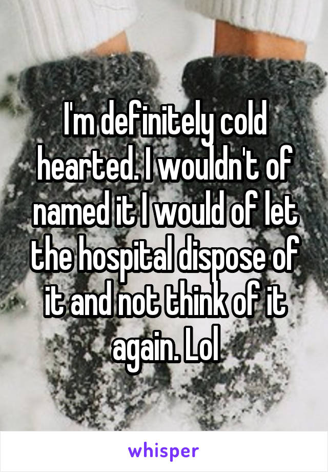 I'm definitely cold hearted. I wouldn't of named it I would of let the hospital dispose of it and not think of it again. Lol