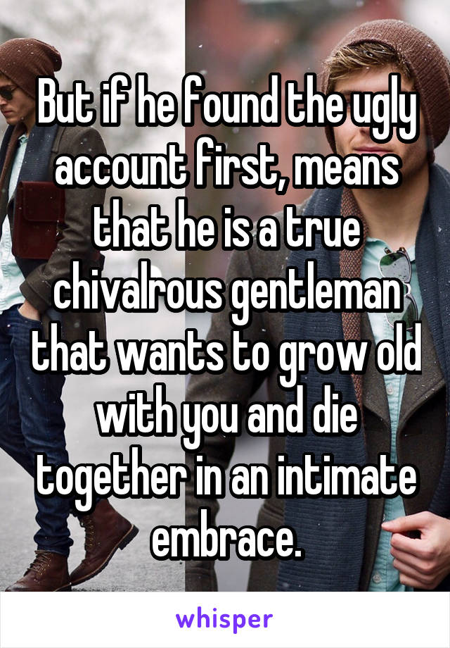 But if he found the ugly account first, means that he is a true chivalrous gentleman that wants to grow old with you and die together in an intimate embrace.