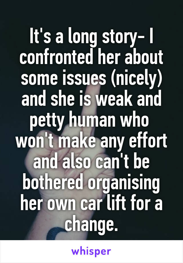 It's a long story- I confronted her about some issues (nicely) and she is weak and petty human who  won't make any effort and also can't be bothered organising her own car lift for a change.