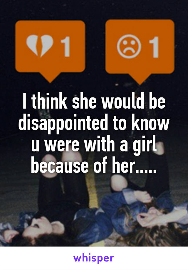 I think she would be disappointed to know u were with a girl because of her.....