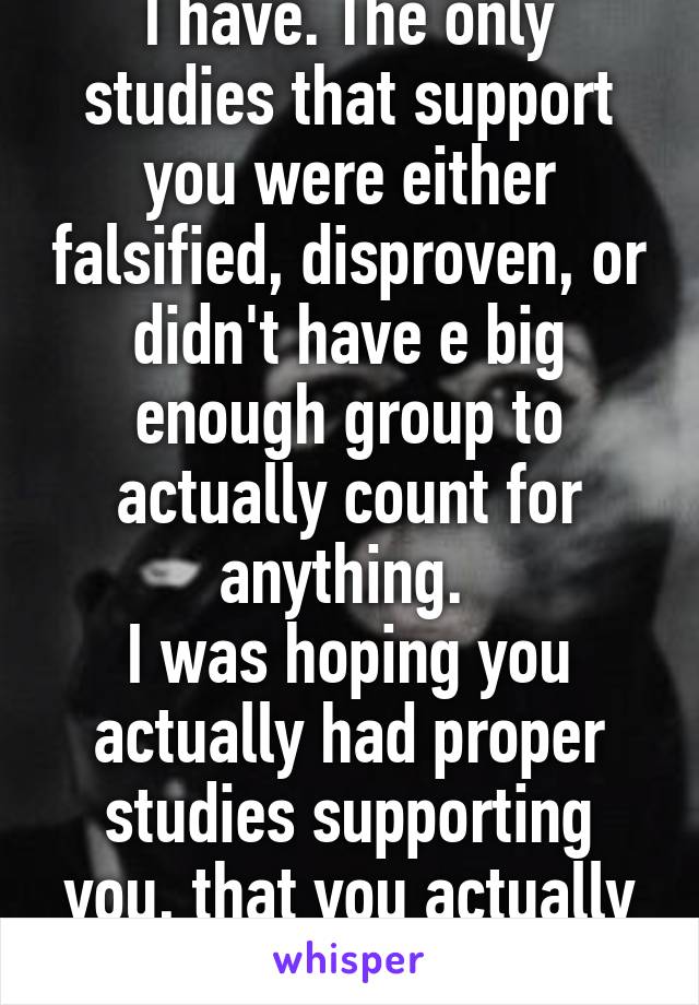 I have. The only studies that support you were either falsified, disproven, or didn't have e big enough group to actually count for anything. 
I was hoping you actually had proper studies supporting you, that you actually knew, instead of