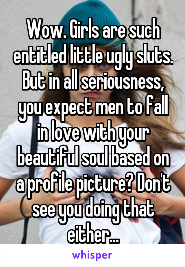 Wow. Girls are such entitled little ugly sluts. But in all seriousness, you expect men to fall in love with your beautiful soul based on a profile picture? Don't see you doing that either...