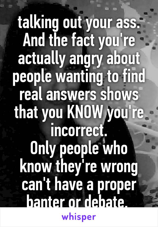 talking out your ass.
And the fact you're actually angry about people wanting to find real answers shows that you KNOW you're incorrect.
Only people who know they're wrong can't have a proper banter or debate. 