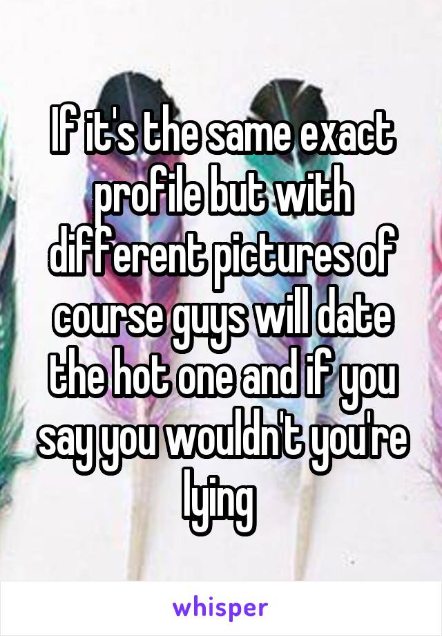 If it's the same exact profile but with different pictures of course guys will date the hot one and if you say you wouldn't you're lying 