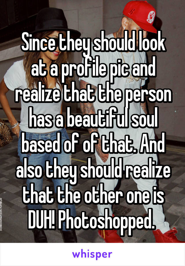 Since they should look at a profile pic and realize that the person has a beautiful soul based of of that. And also they should realize that the other one is DUH! Photoshopped. 