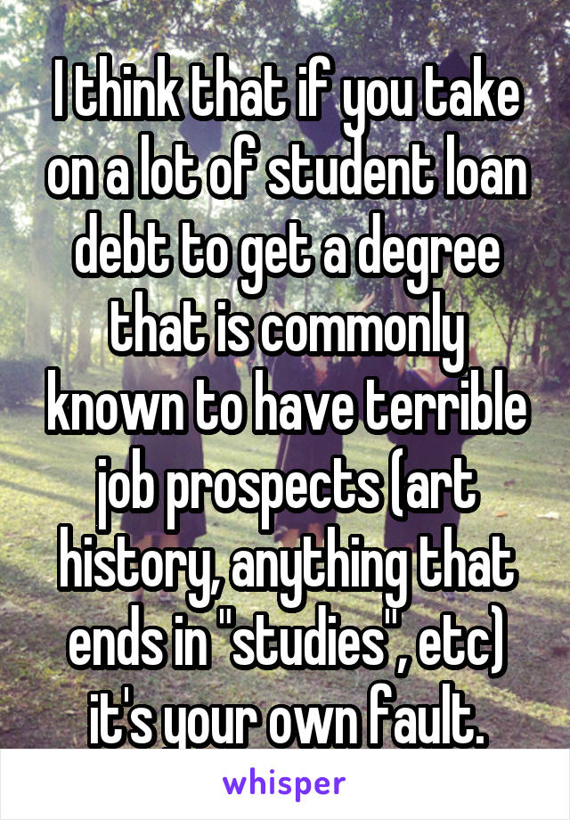 I think that if you take on a lot of student loan debt to get a degree that is commonly known to have terrible job prospects (art history, anything that ends in "studies", etc) it's your own fault.