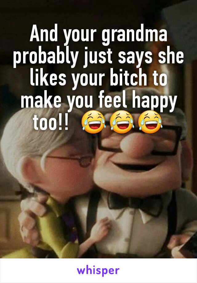 And your grandma probably just says she likes your bitch to make you feel happy too!!  😂😂😂