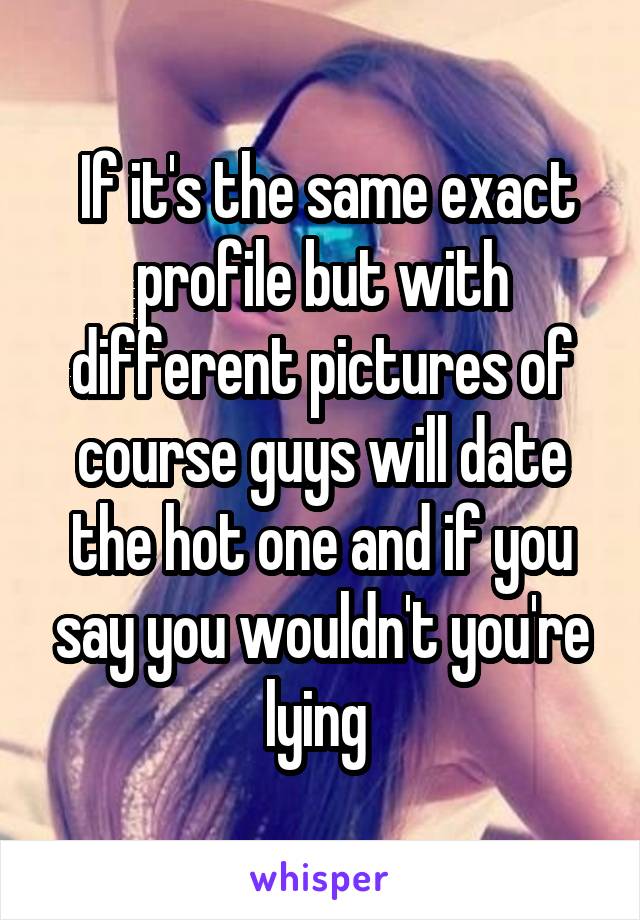 If it's the same exact profile but with different pictures of course guys will date the hot one and if you say you wouldn't you're lying 