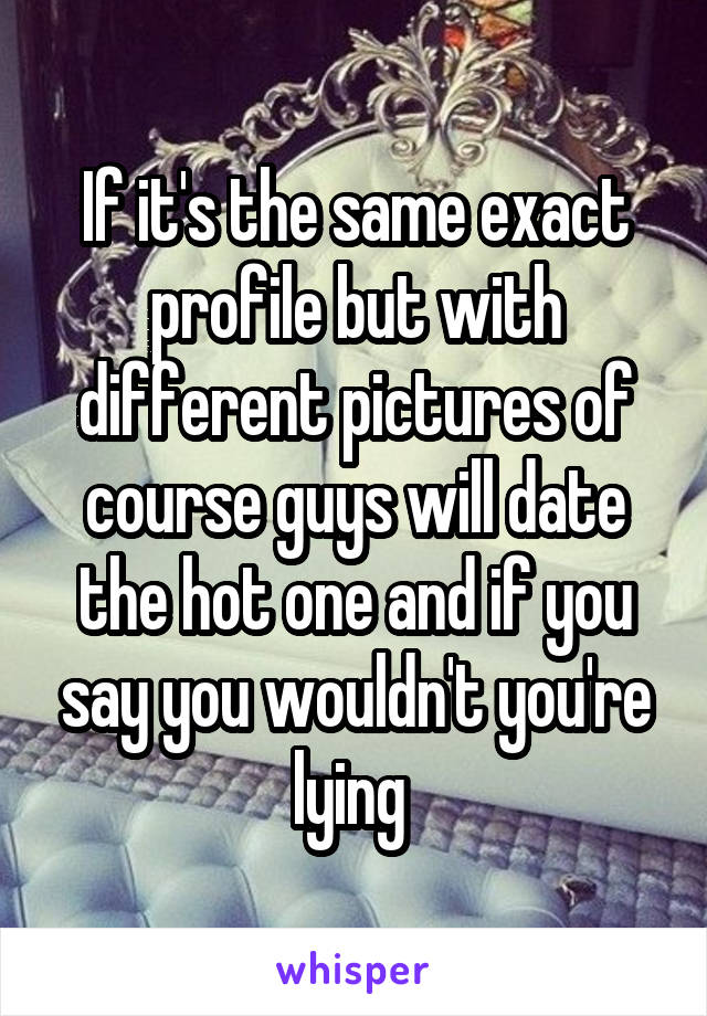 If it's the same exact profile but with different pictures of course guys will date the hot one and if you say you wouldn't you're lying 