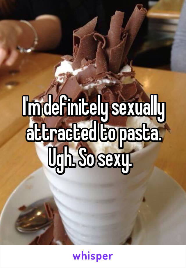 I'm definitely sexually attracted to pasta. Ugh. So sexy.  