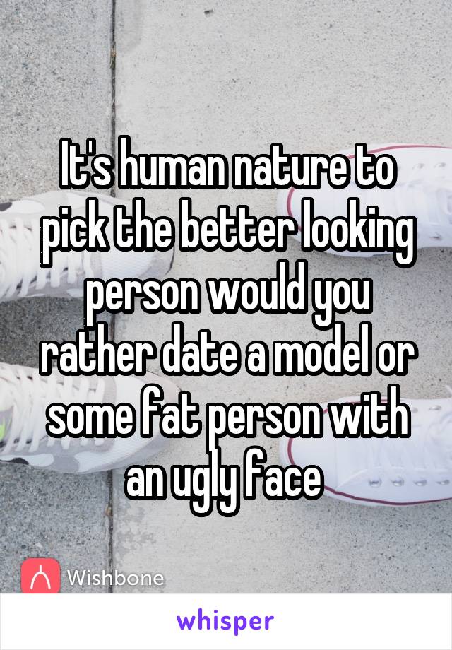 It's human nature to pick the better looking person would you rather date a model or some fat person with an ugly face 