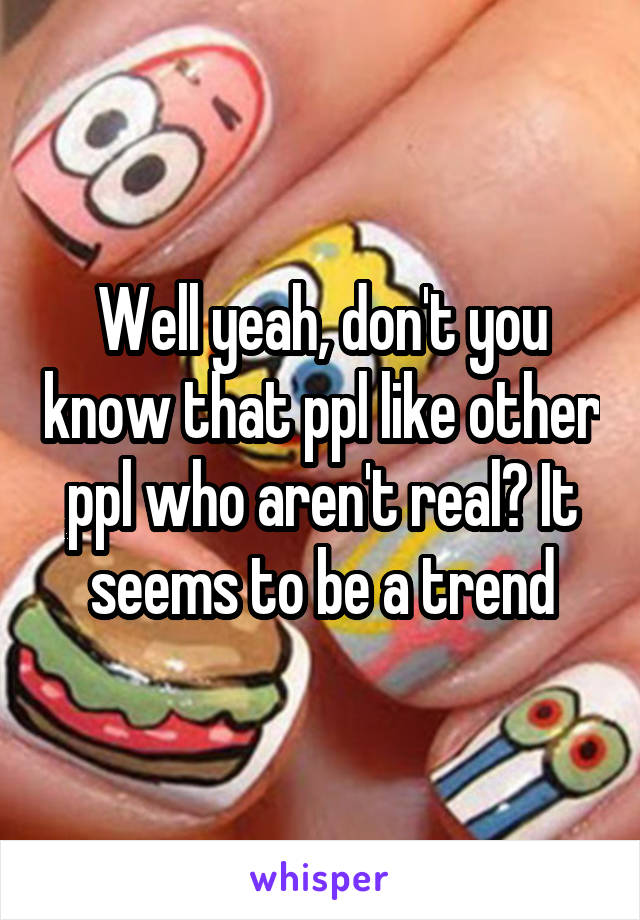 Well yeah, don't you know that ppl like other ppl who aren't real? It seems to be a trend