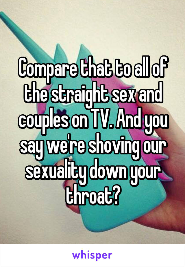 Compare that to all of the straight sex and couples on TV. And you say we're shoving our sexuality down your throat?