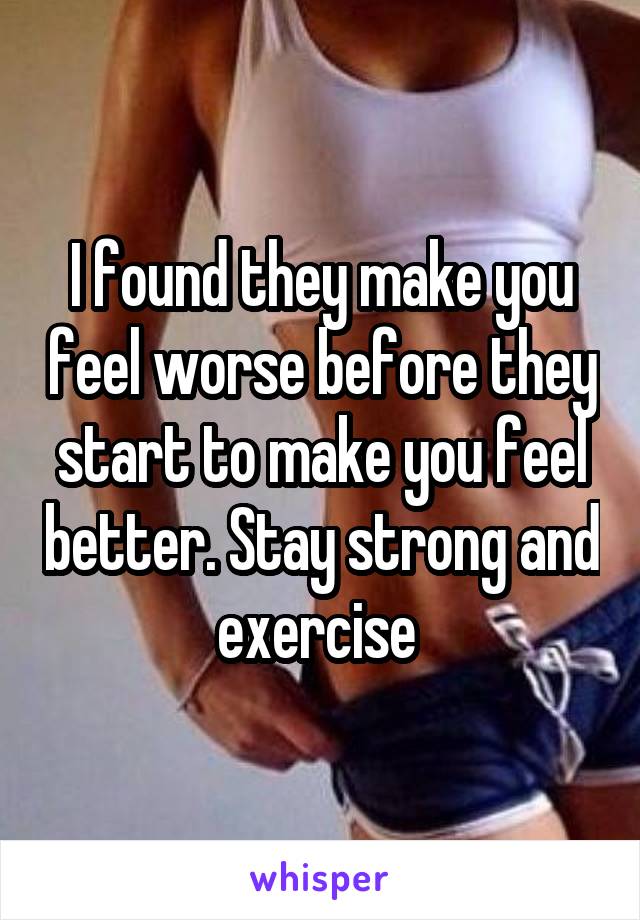 I found they make you feel worse before they start to make you feel better. Stay strong and exercise 