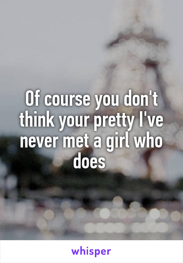 Of course you don't think your pretty I've never met a girl who does 