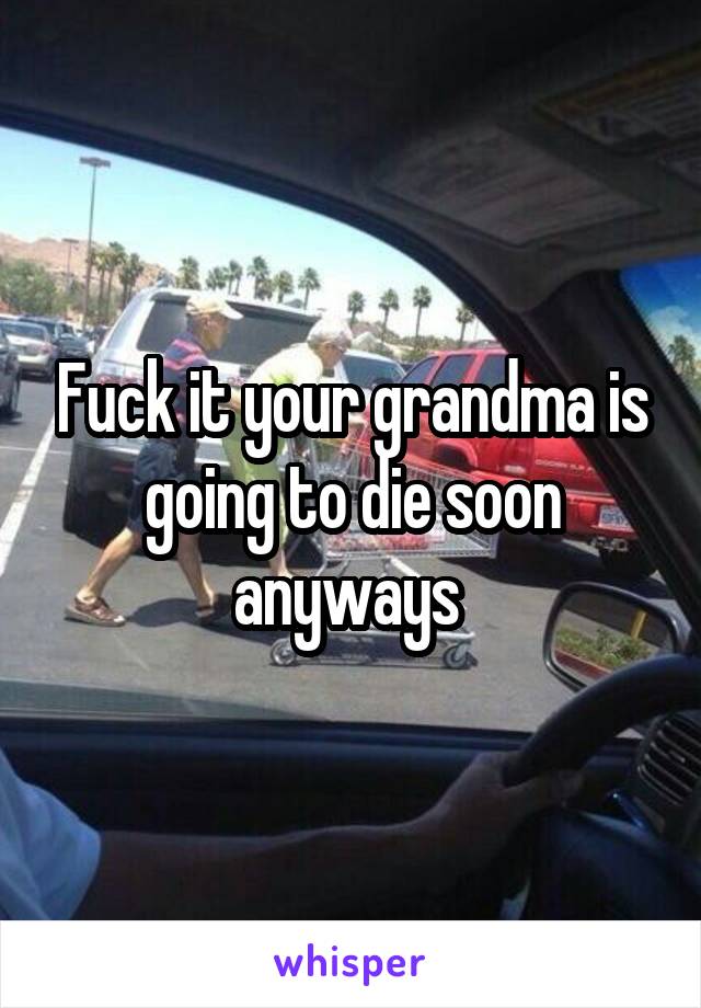 Fuck it your grandma is going to die soon anyways 