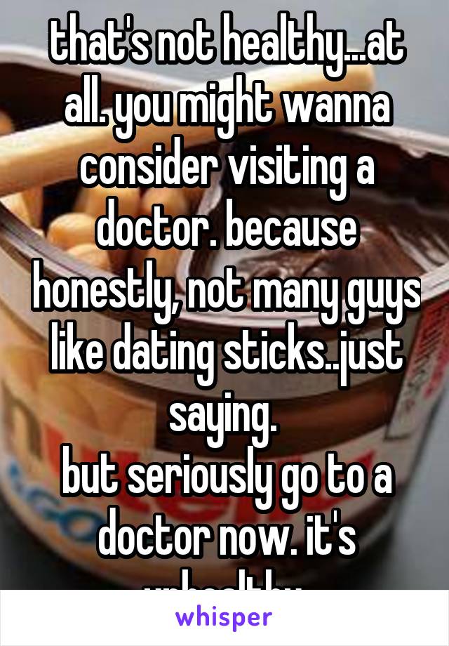 that's not healthy...at all. you might wanna consider visiting a doctor. because honestly, not many guys like dating sticks..just saying. 
but seriously go to a doctor now. it's unhealthy 