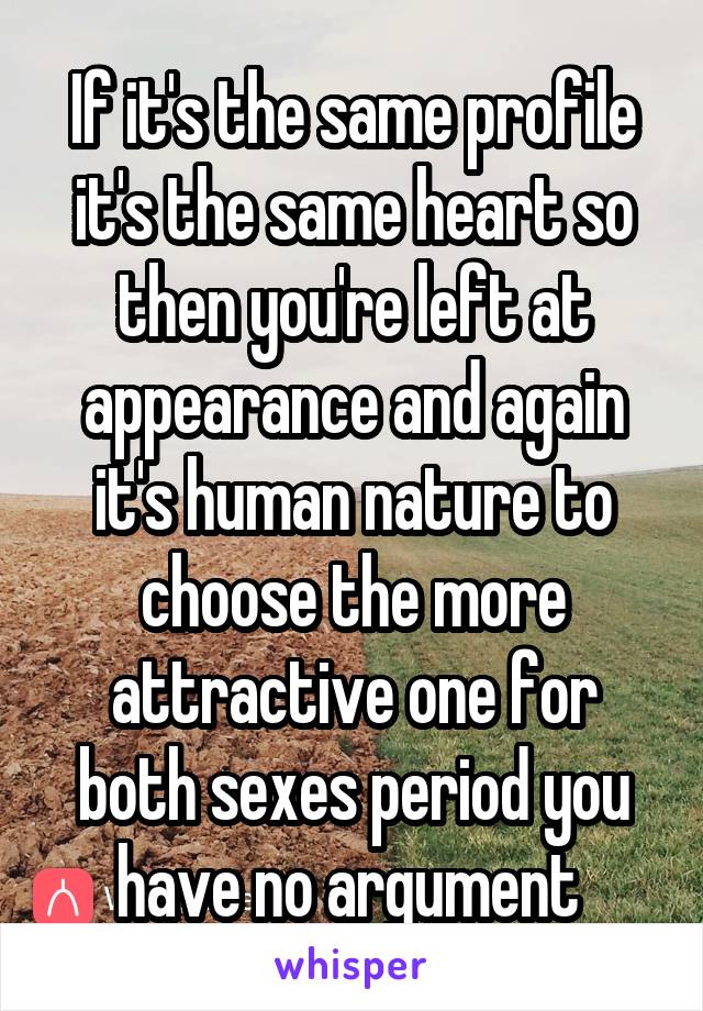 If it's the same profile it's the same heart so then you're left at appearance and again it's human nature to choose the more attractive one for both sexes period you have no argument 