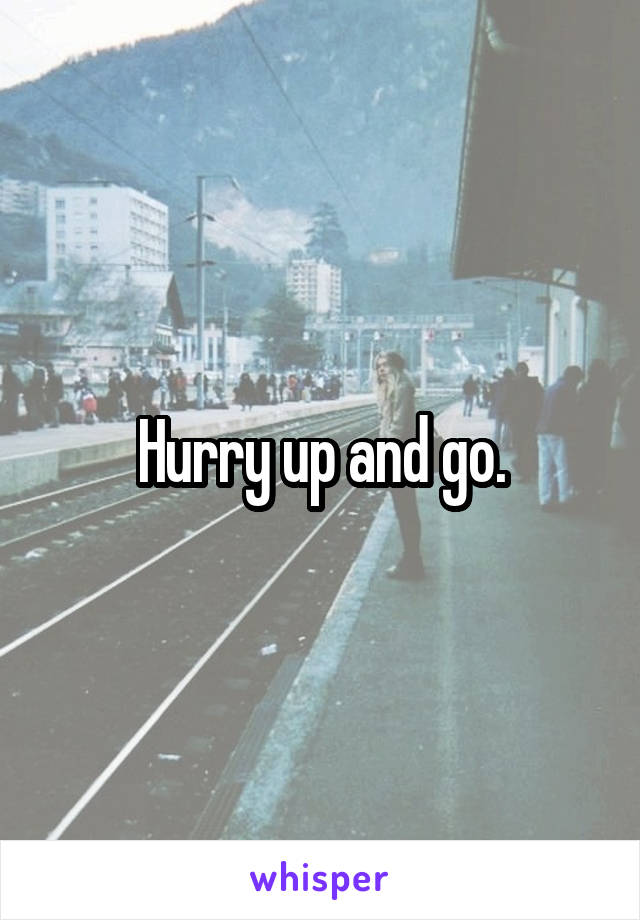 Hurry up and go.