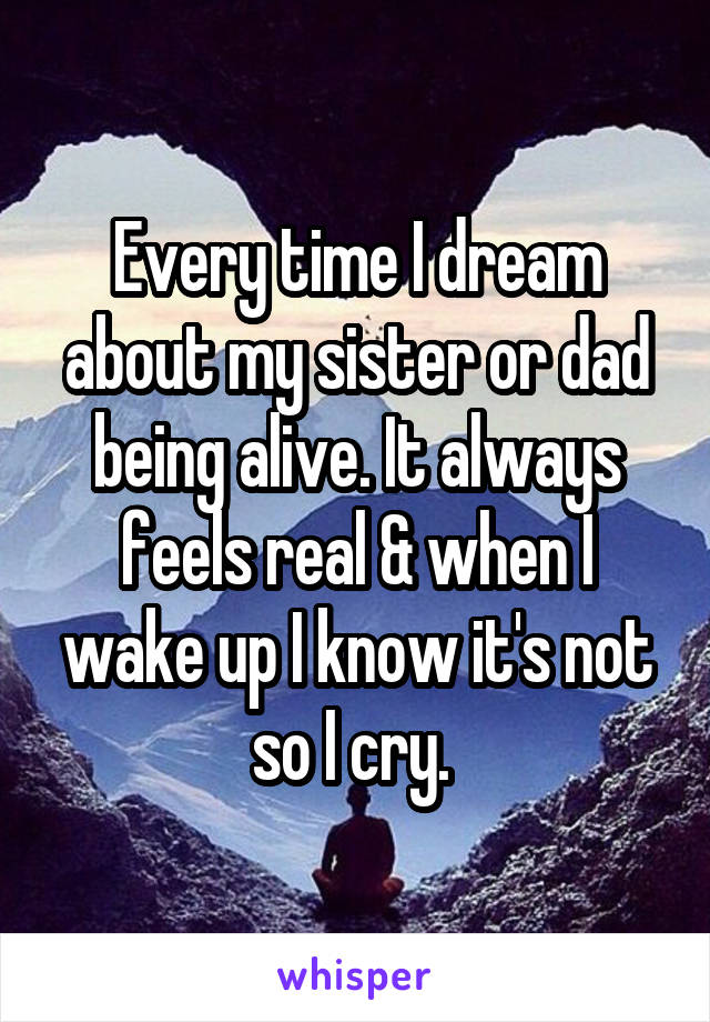 Every time I dream about my sister or dad being alive. It always feels real & when I wake up I know it's not so I cry. 