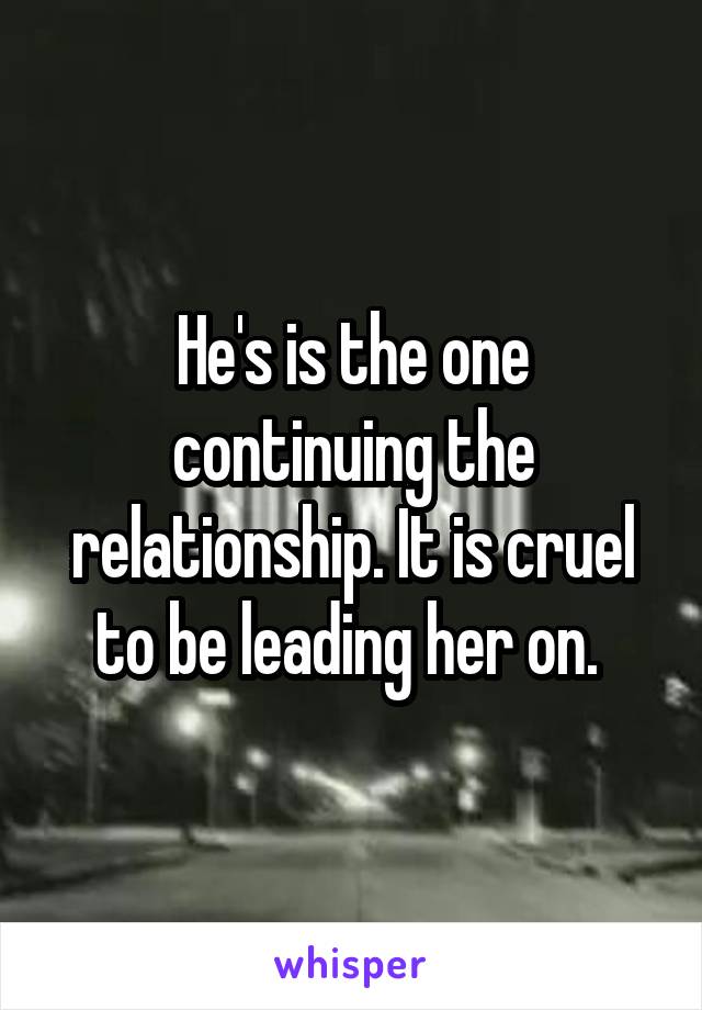 He's is the one continuing the relationship. It is cruel to be leading her on. 