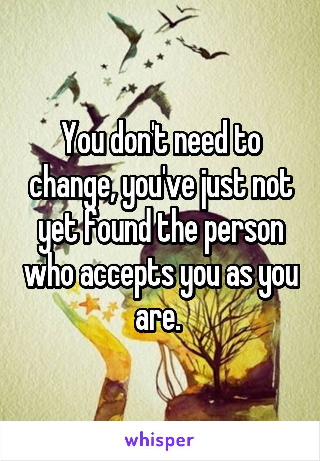 You don't need to change, you've just not yet found the person who accepts you as you are. 