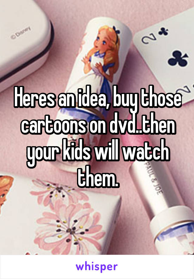 Heres an idea, buy those cartoons on dvd..then your kids will watch them.