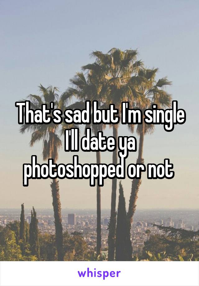 That's sad but I'm single I'll date ya photoshopped or not 