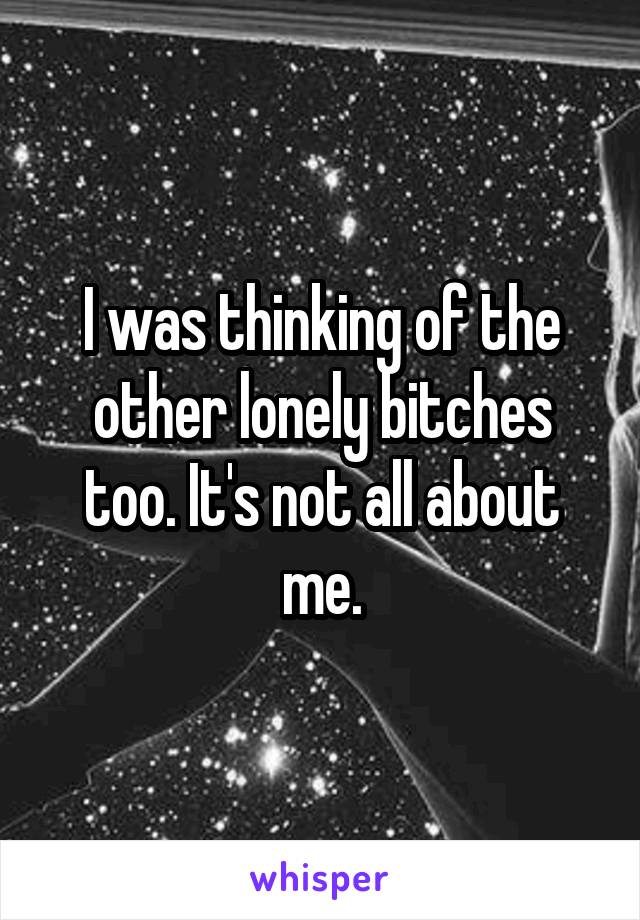 I was thinking of the other lonely bitches too. It's not all about me.