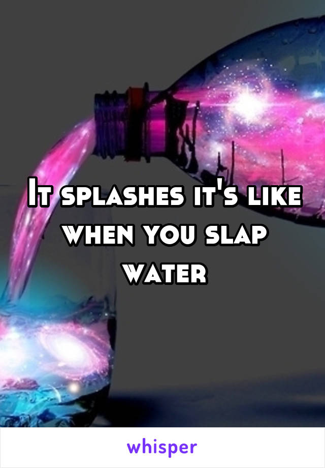 It splashes it's like when you slap water