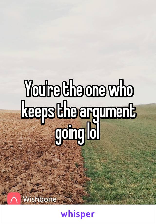 You're the one who keeps the argument going lol 