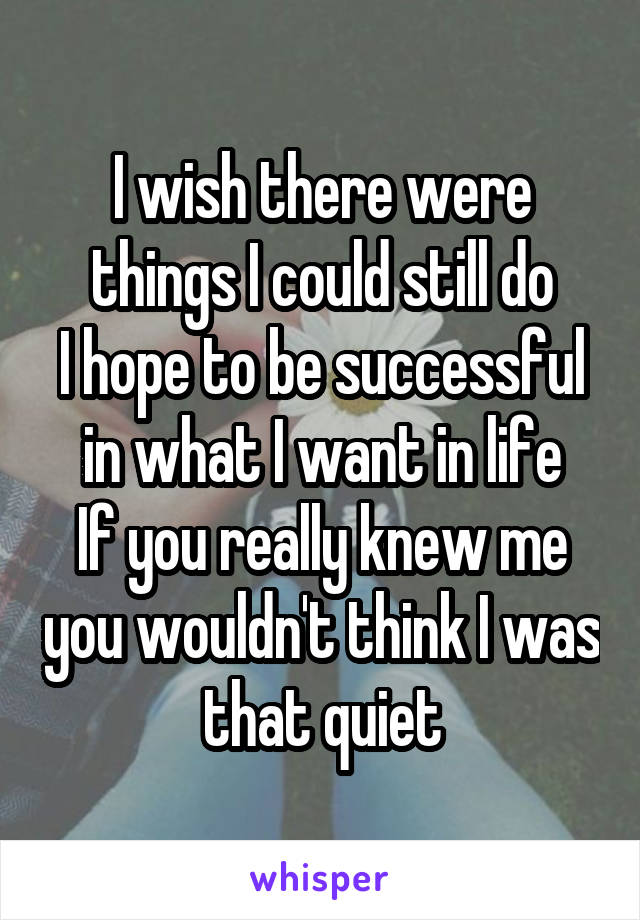 I wish there were things I could still do
I hope to be successful in what I want in life
If you really knew me you wouldn't think I was that quiet