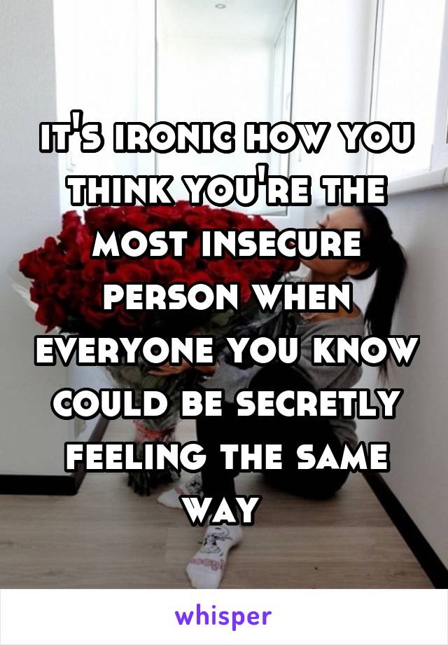 it's ironic how you think you're the most insecure person when everyone you know could be secretly feeling the same way 