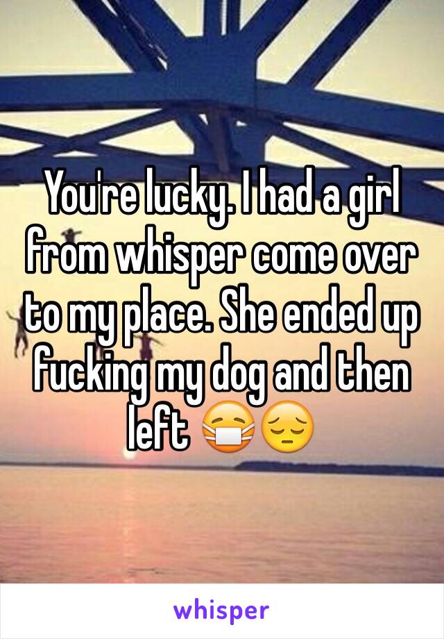 You're lucky. I had a girl from whisper come over to my place. She ended up fucking my dog and then left 😷😔