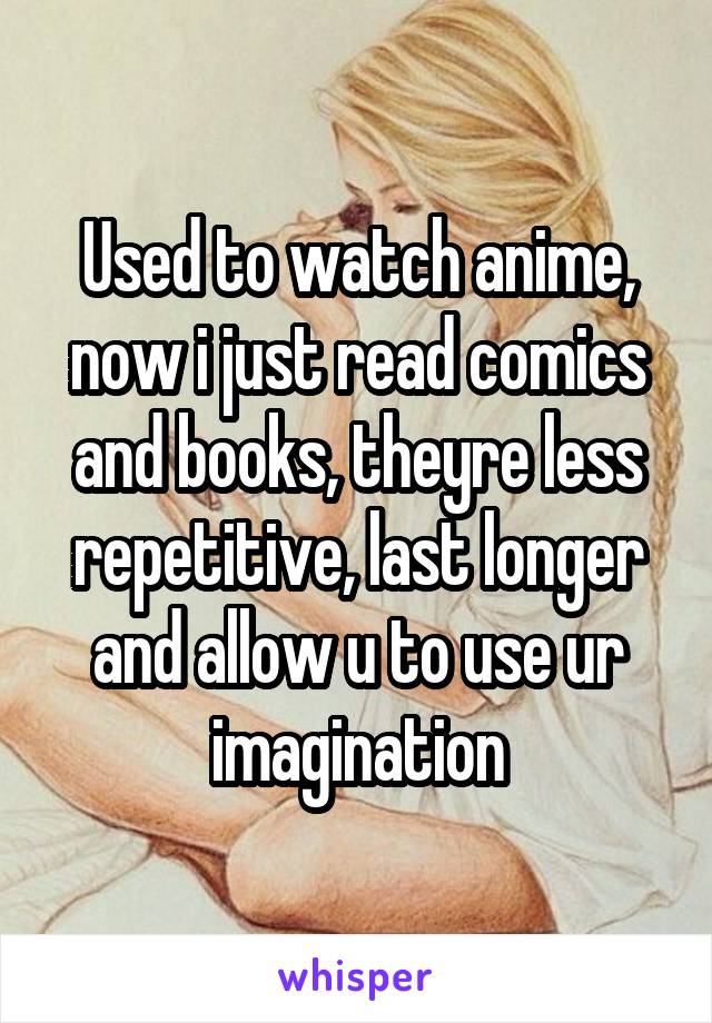 Used to watch anime, now i just read comics and books, theyre less repetitive, last longer and allow u to use ur imagination