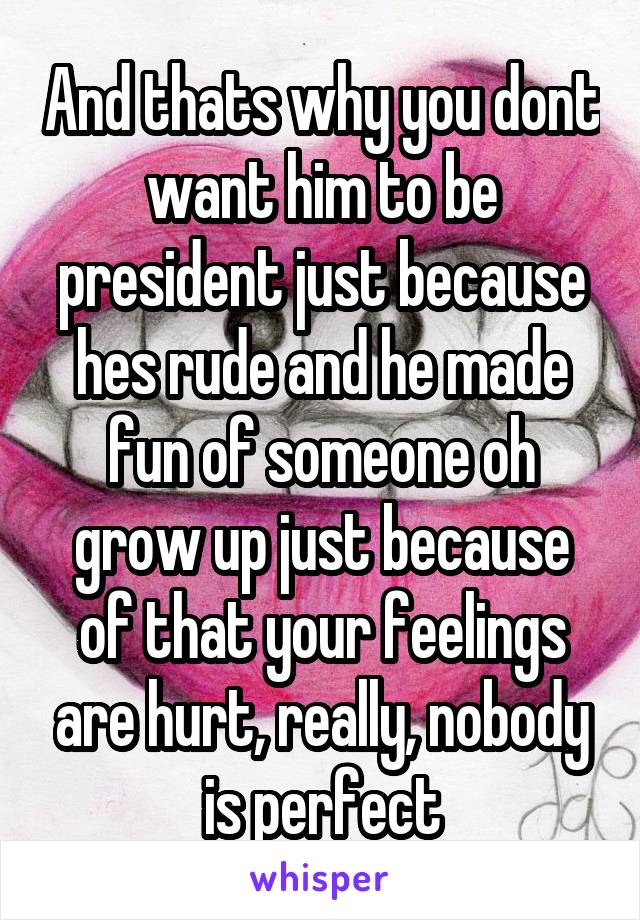 And thats why you dont want him to be president just because hes rude and he made fun of someone oh grow up just because of that your feelings are hurt, really, nobody is perfect