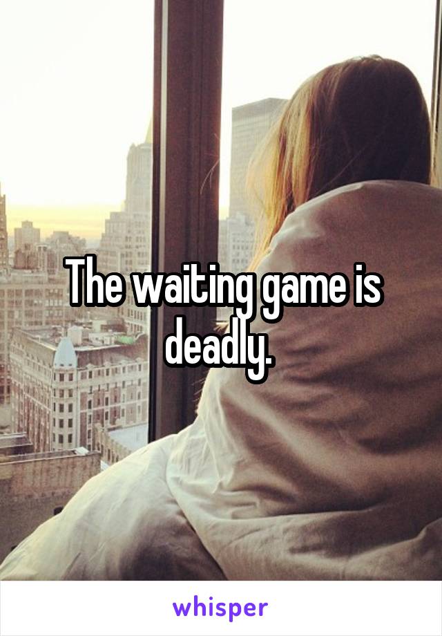 The waiting game is deadly. 