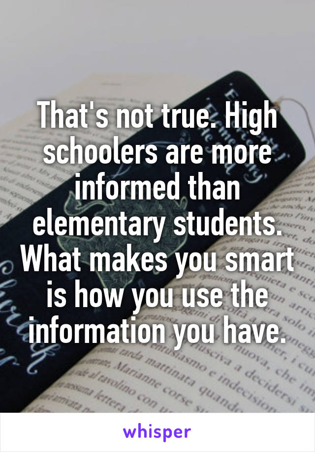That's not true. High schoolers are more informed than elementary students. What makes you smart is how you use the information you have.