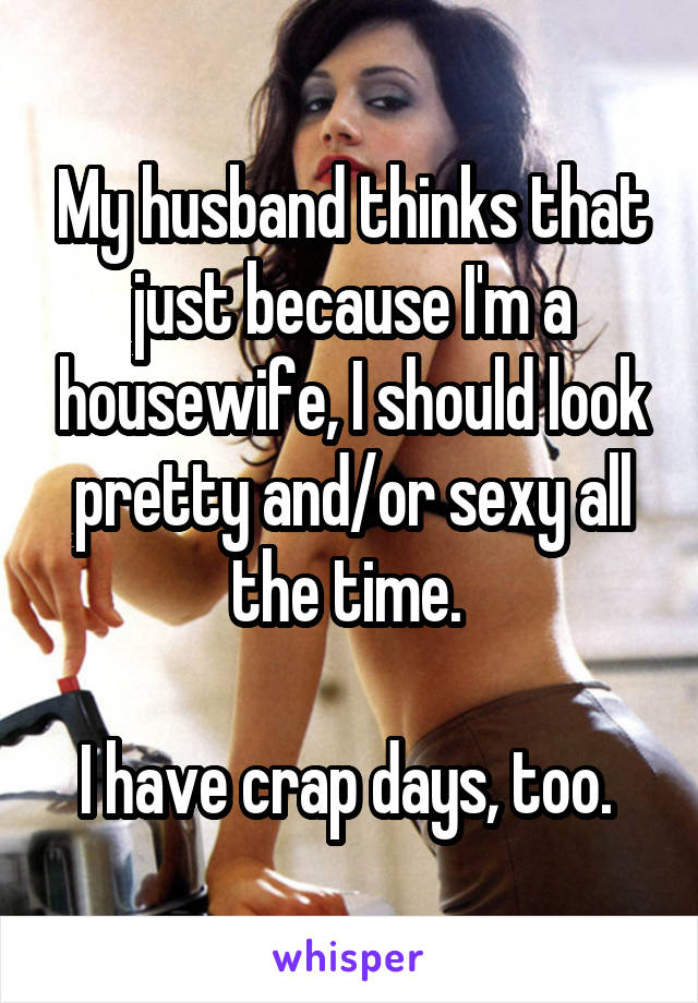My husband thinks that just because I'm a housewife, I should look pretty and/or sexy all the time. 

I have crap days, too. 