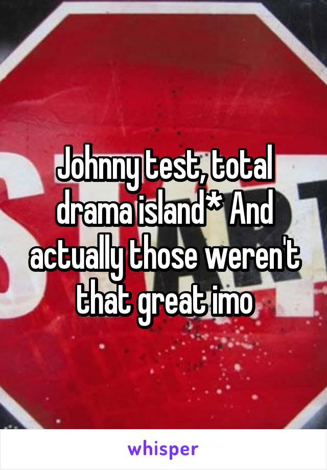 Johnny test, total drama island* And actually those weren't that great imo