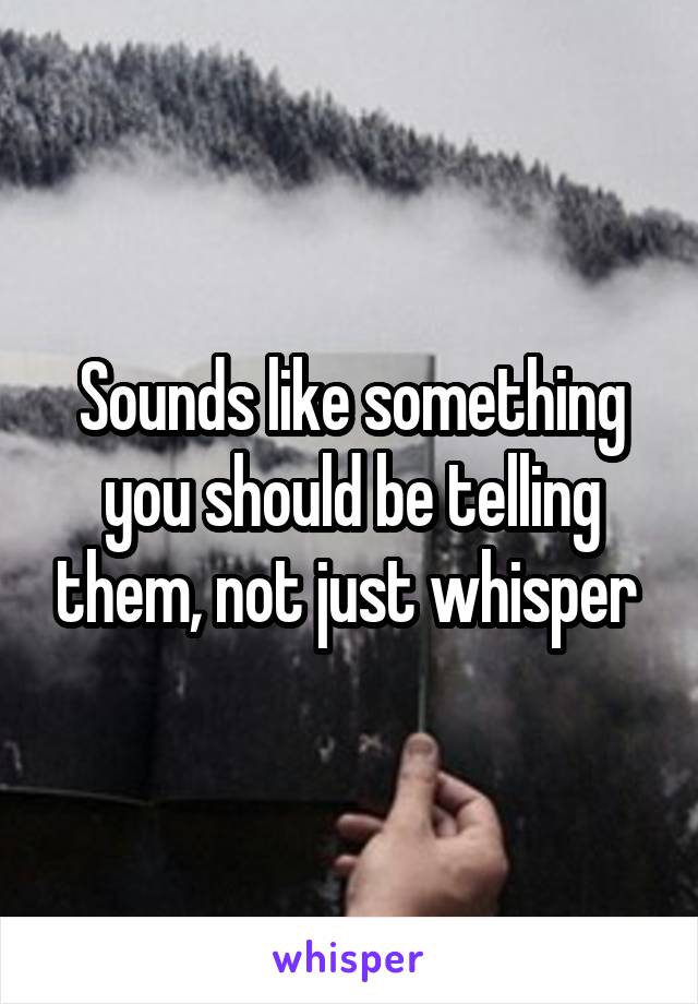 Sounds like something you should be telling them, not just whisper 