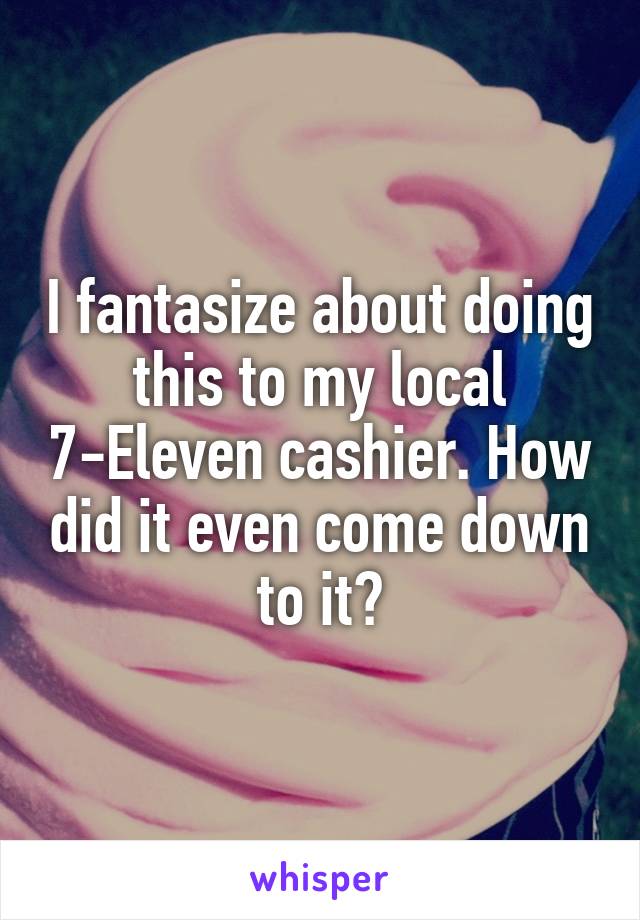 I fantasize about doing this to my local 7-Eleven cashier. How did it even come down to it?